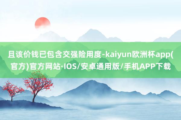 且该价钱已包含交强险用度-kaiyun欧洲杯app(官方)官方网站·IOS/安卓通用版/手机APP下载