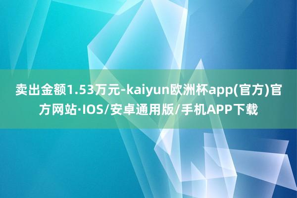 卖出金额1.53万元-kaiyun欧洲杯app(官方)官方网站·IOS/安卓通用版/手机APP下载