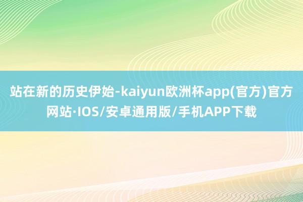 站在新的历史伊始-kaiyun欧洲杯app(官方)官方网站·IOS/安卓通用版/手机APP下载