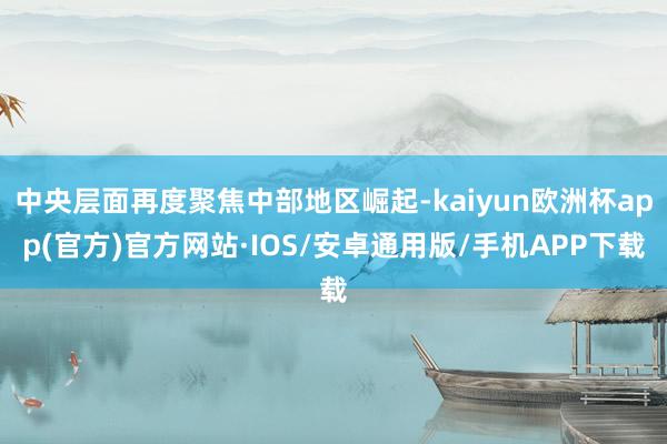 中央层面再度聚焦中部地区崛起-kaiyun欧洲杯app(官方)官方网站·IOS/安卓通用版/手机APP下载