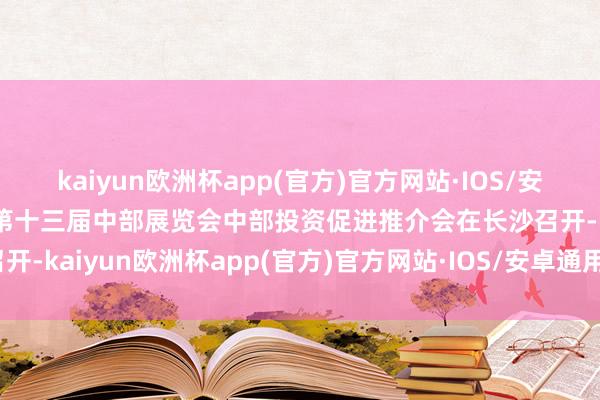 kaiyun欧洲杯app(官方)官方网站·IOS/安卓通用版/手机APP下载第十三届中部展览会中部投资促进推介会在长沙召开-kaiyun欧洲杯app(官方)官方网站·IOS/安卓通用版/手机APP下载