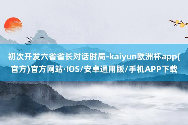 初次开发六省省长对话时局-kaiyun欧洲杯app(官方)官方网站·IOS/安卓通用版/手机APP下载