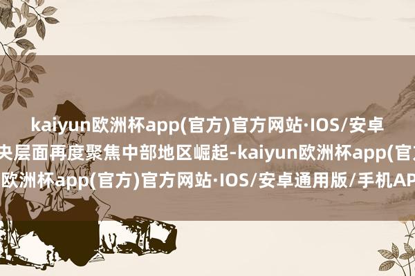 kaiyun欧洲杯app(官方)官方网站·IOS/安卓通用版/手机APP下载中央层面再度聚焦中部地区崛起-kaiyun欧洲杯app(官方)官方网站·IOS/安卓通用版/手机APP下载