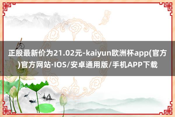 正股最新价为21.02元-kaiyun欧洲杯app(官方)官方网站·IOS/安卓通用版/手机APP下载