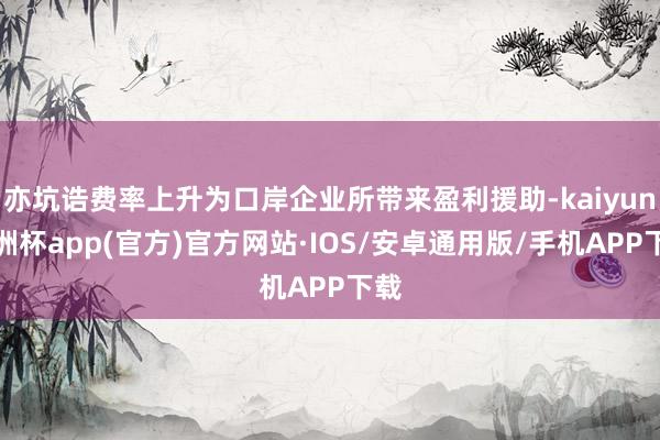 亦坑诰费率上升为口岸企业所带来盈利援助-kaiyun欧洲杯app(官方)官方网站·IOS/安卓通用版/手机APP下载