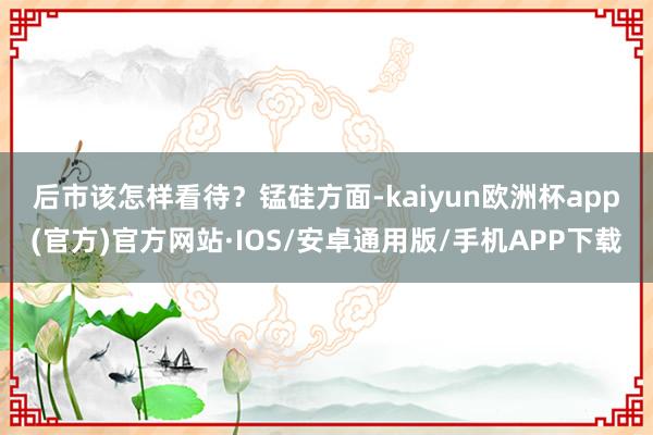 后市该怎样看待？　　锰硅方面-kaiyun欧洲杯app(官方)官方网站·IOS/安卓通用版/手机APP下载