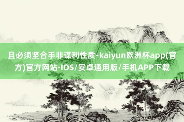 且必须坚合手非谋利性质-kaiyun欧洲杯app(官方)官方网站·IOS/安卓通用版/手机APP下载