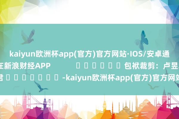 kaiyun欧洲杯app(官方)官方网站·IOS/安卓通用版/手机APP下载尽在新浪财经APP            						包袱裁剪：卢昱君 							-kaiyun欧洲杯app(官方)官方网站·IOS/安卓通用版/手机APP下载