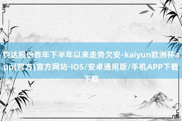 钧达股份昨年下半年以来走势欠安-kaiyun欧洲杯app(官方)官方网站·IOS/安卓通用版/手机APP下载