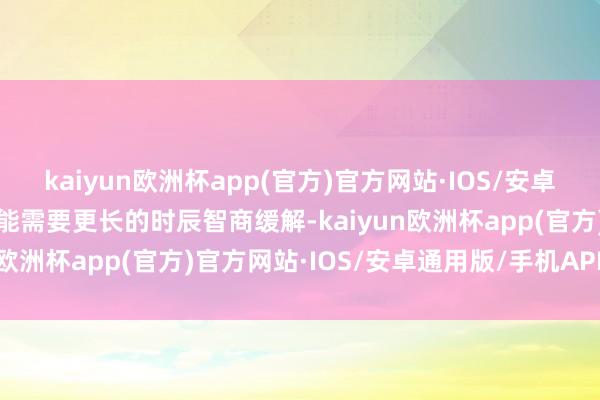 kaiyun欧洲杯app(官方)官方网站·IOS/安卓通用版/手机APP下载可能需要更长的时辰智商缓解-kaiyun欧洲杯app(官方)官方网站·IOS/安卓通用版/手机APP下载