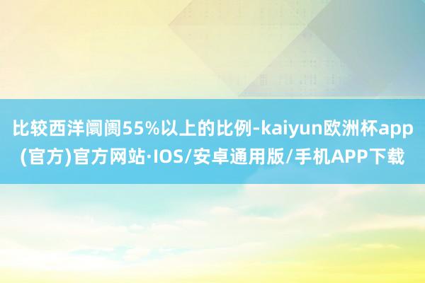 比较西洋阛阓55%以上的比例-kaiyun欧洲杯app(官方)官方网站·IOS/安卓通用版/手机APP下载