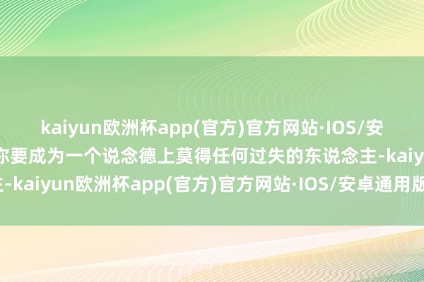 kaiyun欧洲杯app(官方)官方网站·IOS/安卓通用版/手机APP下载你要成为一个说念德上莫得任何过失的东说念主-kaiyun欧洲杯app(官方)官方网站·IOS/安卓通用版/手机APP下载