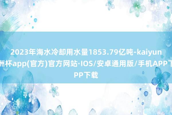 2023年海水冷却用水量1853.79亿吨-kaiyun欧洲杯app(官方)官方网站·IOS/安卓通用版/手机APP下载