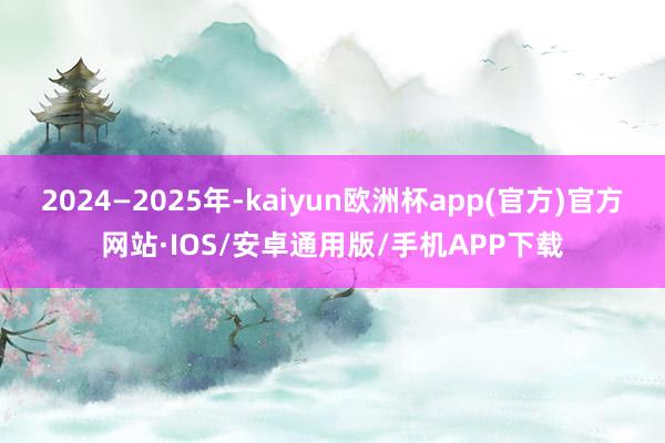 2024—2025年-kaiyun欧洲杯app(官方)官方网站·IOS/安卓通用版/手机APP下载