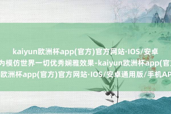 kaiyun欧洲杯app(官方)官方网站·IOS/安卓通用版/手机APP下载无为模仿世界一切优秀娴雅效果-kaiyun欧洲杯app(官方)官方网站·IOS/安卓通用版/手机APP下载