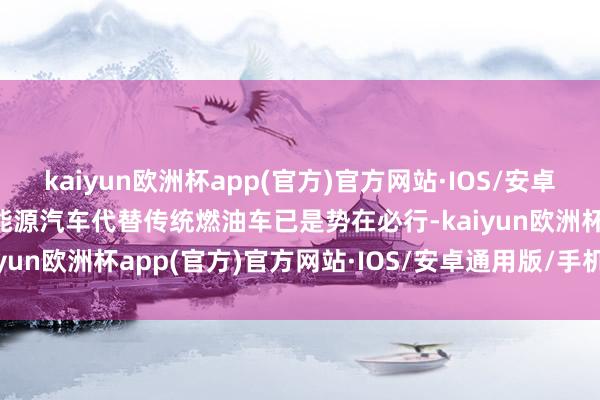 kaiyun欧洲杯app(官方)官方网站·IOS/安卓通用版/手机APP下载新能源汽车代替传统燃油车已是势在必行-kaiyun欧洲杯app(官方)官方网站·IOS/安卓通用版/手机APP下载