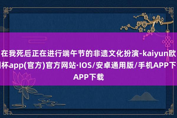 在我死后正在进行端午节的非遗文化扮演-kaiyun欧洲杯app(官方)官方网站·IOS/安卓通用版/手机APP下载