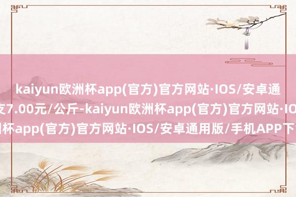 kaiyun欧洲杯app(官方)官方网站·IOS/安卓通用版/手机APP下载收支7.00元/公斤-kaiyun欧洲杯app(官方)官方网站·IOS/安卓通用版/手机APP下载