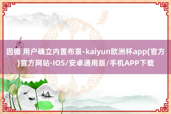 因循 用户确立内置布景-kaiyun欧洲杯app(官方)官方网站·IOS/安卓通用版/手机APP下载