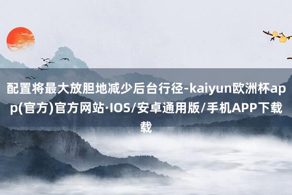 配置将最大放胆地减少后台行径-kaiyun欧洲杯app(官方)官方网站·IOS/安卓通用版/手机APP下载