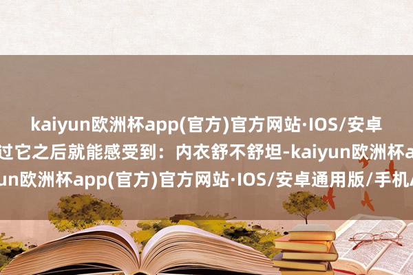 kaiyun欧洲杯app(官方)官方网站·IOS/安卓通用版/手机APP下载穿过它之后就能感受到：内衣舒不舒坦-kaiyun欧洲杯app(官方)官方网站·IOS/安卓通用版/手机APP下载