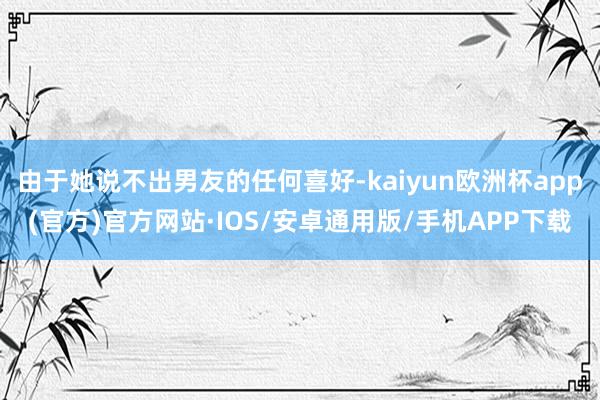 由于她说不出男友的任何喜好-kaiyun欧洲杯app(官方)官方网站·IOS/安卓通用版/手机APP下载