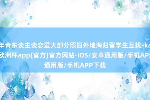 年青东谈主谈恋爱大部分照旧外地海归留学生互找-kaiyun欧洲杯app(官方)官方网站·IOS/安卓通用版/手机APP下载