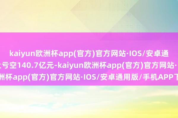 kaiyun欧洲杯app(官方)官方网站·IOS/安卓通用版/手机APP下载线上亏空140.7亿元-kaiyun欧洲杯app(官方)官方网站·IOS/安卓通用版/手机APP下载