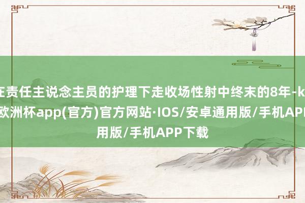 在责任主说念主员的护理下走收场性射中终末的8年-kaiyun欧洲杯app(官方)官方网站·IOS/安卓通用版/手机APP下载