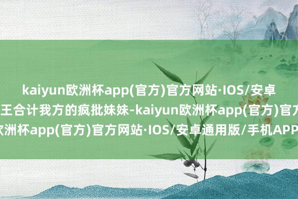 kaiyun欧洲杯app(官方)官方网站·IOS/安卓通用版/手机APP下载成王合计我方的疯批妹妹-kaiyun欧洲杯app(官方)官方网站·IOS/安卓通用版/手机APP下载