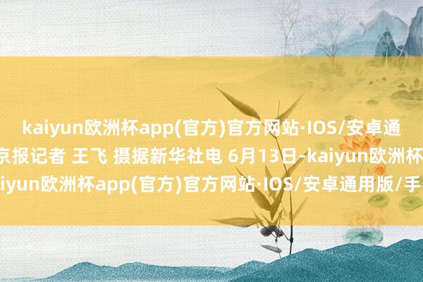 kaiyun欧洲杯app(官方)官方网站·IOS/安卓通用版/手机APP下载 新京报记者 王飞 摄据新华社电 6月13日-kaiyun欧洲杯app(官方)官方网站·IOS/安卓通用版/手机APP下载