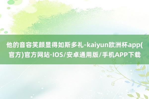 他的音容笑颜显得如斯多礼-kaiyun欧洲杯app(官方)官方网站·IOS/安卓通用版/手机APP下载