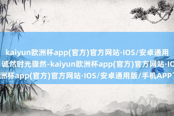 kaiyun欧洲杯app(官方)官方网站·IOS/安卓通用版/手机APP下载        诚然时光骤然-kaiyun欧洲杯app(官方)官方网站·IOS/安卓通用版/手机APP下载