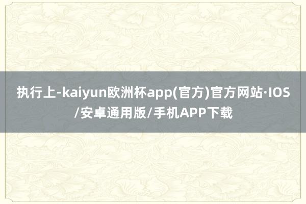 执行上-kaiyun欧洲杯app(官方)官方网站·IOS/安卓通用版/手机APP下载