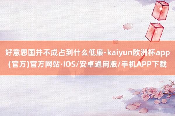 好意思国并不成占到什么低廉-kaiyun欧洲杯app(官方)官方网站·IOS/安卓通用版/手机APP下载