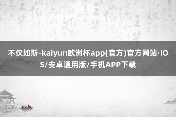 不仅如斯-kaiyun欧洲杯app(官方)官方网站·IOS/安卓通用版/手机APP下载