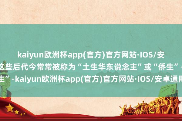 kaiyun欧洲杯app(官方)官方网站·IOS/安卓通用版/手机APP下载这些后代今常常被称为“土生华东说念主”或“侨生”-kaiyun欧洲杯app(官方)官方网站·IOS/安卓通用版/手机APP下载