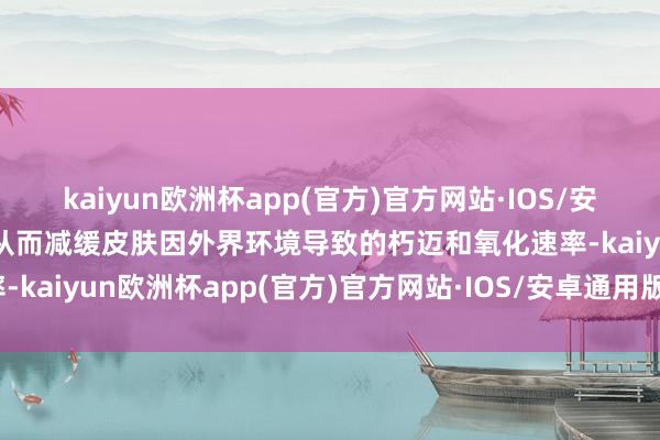 kaiyun欧洲杯app(官方)官方网站·IOS/安卓通用版/手机APP下载从而减缓皮肤因外界环境导致的朽迈和氧化速率-kaiyun欧洲杯app(官方)官方网站·IOS/安卓通用版/手机APP下载