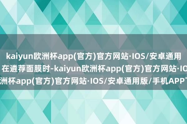 kaiyun欧洲杯app(官方)官方网站·IOS/安卓通用版/手机APP下载        在遴荐面膜时-kaiyun欧洲杯app(官方)官方网站·IOS/安卓通用版/手机APP下载