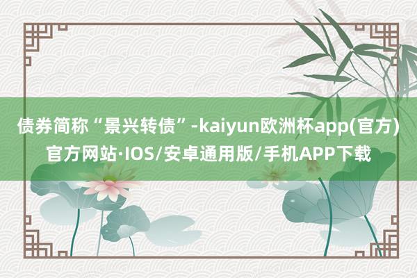 债券简称“景兴转债”-kaiyun欧洲杯app(官方)官方网站·IOS/安卓通用版/手机APP下载