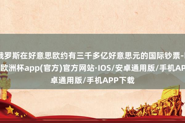 俄罗斯在好意思欧约有三千多亿好意思元的国际钞票-kaiyun欧洲杯app(官方)官方网站·IOS/安卓通用版/手机APP下载