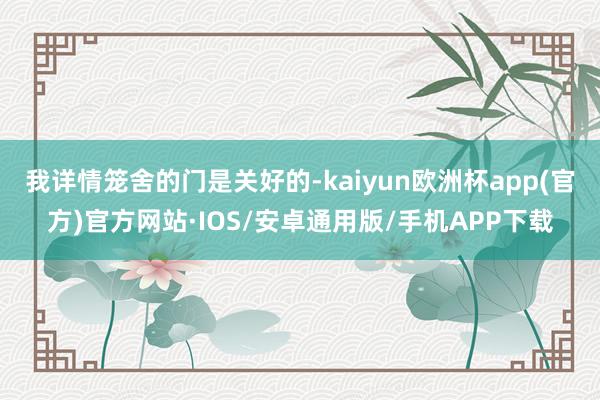 我详情笼舍的门是关好的-kaiyun欧洲杯app(官方)官方网站·IOS/安卓通用版/手机APP下载