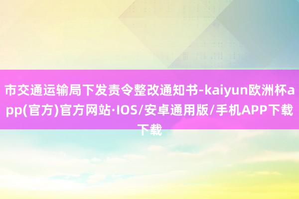 市交通运输局下发责令整改通知书-kaiyun欧洲杯app(官方)官方网站·IOS/安卓通用版/手机APP下载