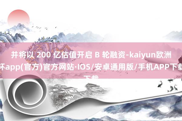 并将以 200 亿估值开启 B 轮融资-kaiyun欧洲杯app(官方)官方网站·IOS/安卓通用版/手机APP下载