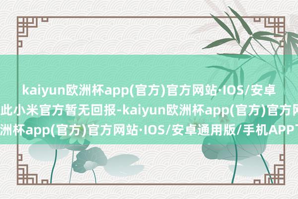 kaiyun欧洲杯app(官方)官方网站·IOS/安卓通用版/手机APP下载对此小米官方暂无回报-kaiyun欧洲杯app(官方)官方网站·IOS/安卓通用版/手机APP下载