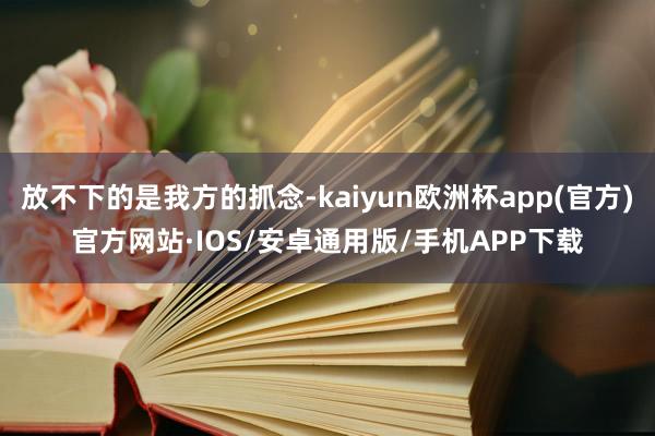 放不下的是我方的抓念-kaiyun欧洲杯app(官方)官方网站·IOS/安卓通用版/手机APP下载