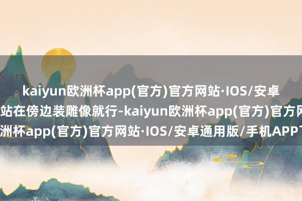 kaiyun欧洲杯app(官方)官方网站·IOS/安卓通用版/手机APP下载你站在傍边装雕像就行-kaiyun欧洲杯app(官方)官方网站·IOS/安卓通用版/手机APP下载