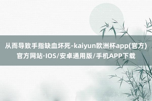 从而导致手指缺血坏死-kaiyun欧洲杯app(官方)官方网站·IOS/安卓通用版/手机APP下载