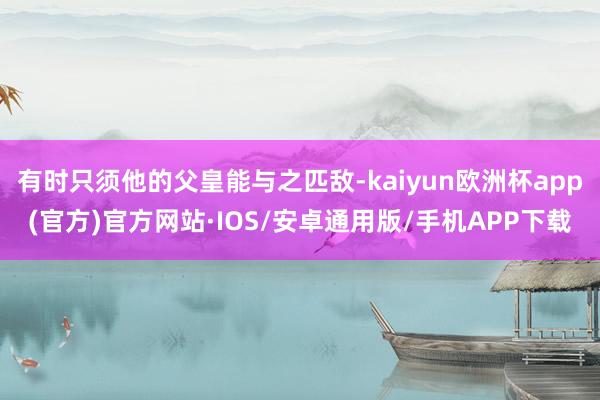 有时只须他的父皇能与之匹敌-kaiyun欧洲杯app(官方)官方网站·IOS/安卓通用版/手机APP下载