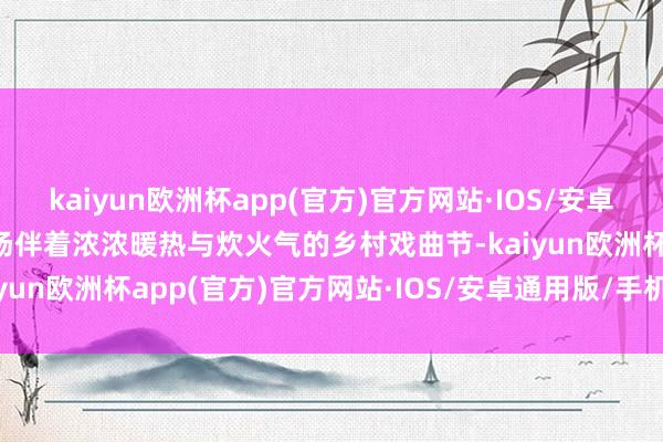 kaiyun欧洲杯app(官方)官方网站·IOS/安卓通用版/手机APP下载一场伴着浓浓暖热与炊火气的乡村戏曲节-kaiyun欧洲杯app(官方)官方网站·IOS/安卓通用版/手机APP下载